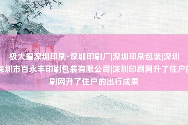 极大擢深圳印刷-深圳印刷厂|深圳印刷包装|深圳印刷公司|深圳市百永丰印刷包装有限公司|深圳印刷网升了住户的出行成果