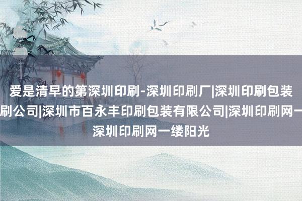 爱是清早的第深圳印刷-深圳印刷厂|深圳印刷包装|深圳印刷公司|深圳市百永丰印刷包装有限公司|深圳印刷网一缕阳光