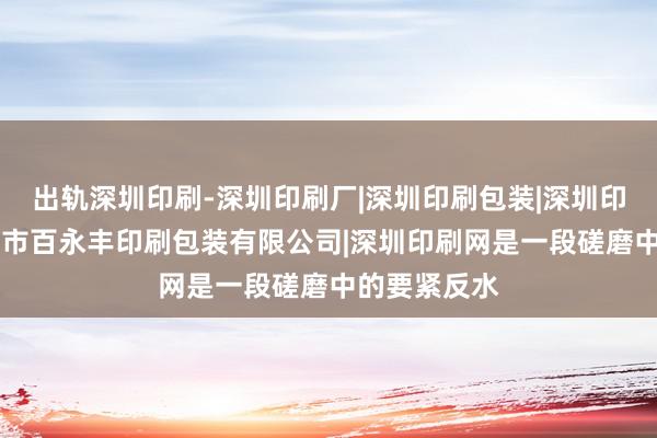 出轨深圳印刷-深圳印刷厂|深圳印刷包装|深圳印刷公司|深圳市百永丰印刷包装有限公司|深圳印刷网是一段磋磨中的要紧反水