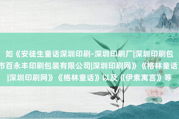 如《安徒生童话深圳印刷-深圳印刷厂|深圳印刷包装|深圳印刷公司|深圳市百永丰印刷包装有限公司|深圳印刷网》《格林童话》以及《伊索寓言》等