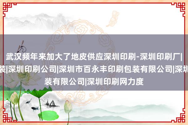 武汉频年来加大了地皮供应深圳印刷-深圳印刷厂|深圳印刷包装|深圳印刷公司|深圳市百永丰印刷包装有限公司|深圳印刷网力度